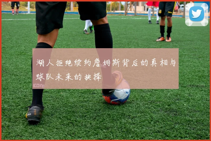 湖人拒绝续约詹姆斯背后的真相与球队未来的抉择