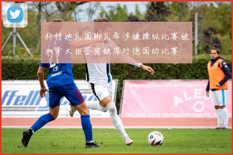 科特迪瓦国脚瓦希涉嫌操纵比赛被加拿大拒签将缺席对德国的比赛