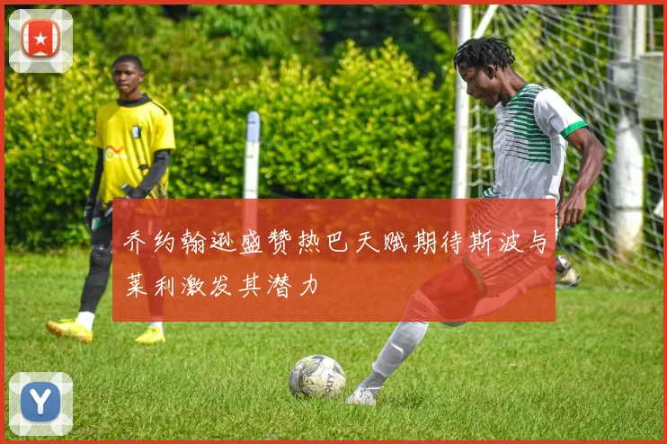 乔约翰逊盛赞热巴天赋期待斯波与莱利激发其潜力