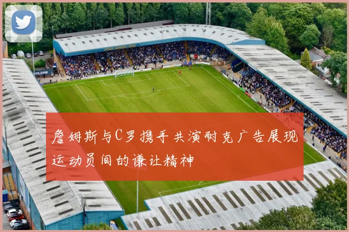 詹姆斯与C罗携手共演耐克广告展现运动员间的谦让精神