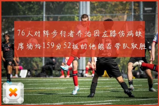 76人对阵步行者乔治因左膝伤病缺席场均159分52板的他能否带队取胜