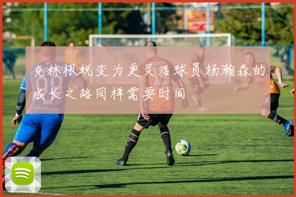 克林根蜕变为更灵活球员杨瀚森的成长之路同样需要时间