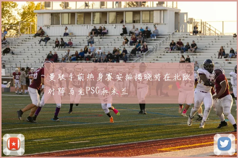 曼联季前热身赛安排揭晓将在北欧对阵马竞PSG和米兰