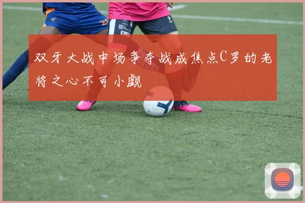 双牙大战中场争夺战成焦点C罗的老将之心不可小觑