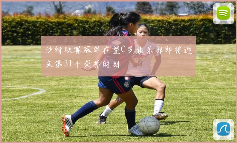 沙特联赛冠军在望C罗俱乐部即将迎来第31个荣誉时刻