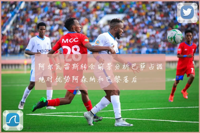 阿尔瓦雷斯转会前景分析巴萨占据绝对优势阿森纳和巴黎落后