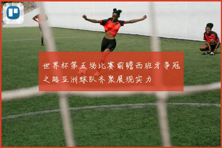 世界杯第五场比赛前瞻西班牙争冠之路亚洲球队齐聚展现实力