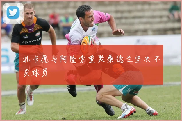 扎卡愿与阿隆索重聚桑德兰坚决不卖球员