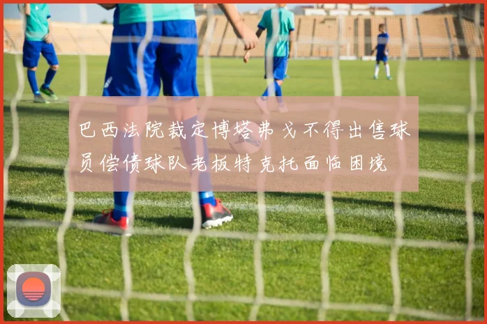 巴西法院裁定博塔弗戈不得出售球员偿债球队老板特克托面临困境