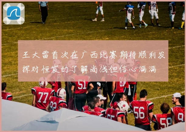 王大雷首次在广西比赛期待顺利发挥对恒宸的了解尚浅但信心满满