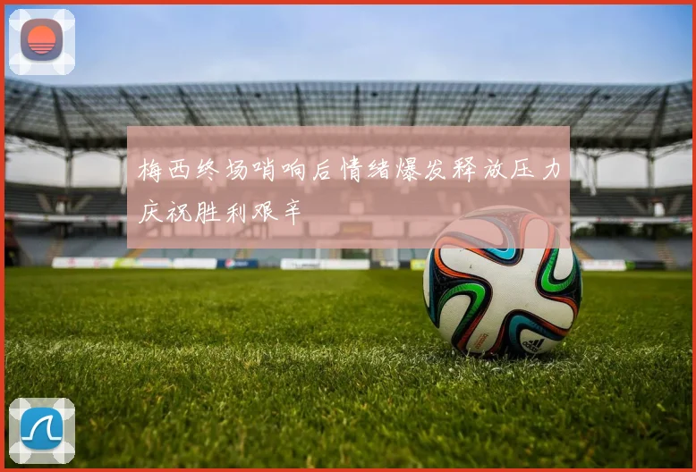 梅西终场哨响后情绪爆发释放压力庆祝胜利艰辛