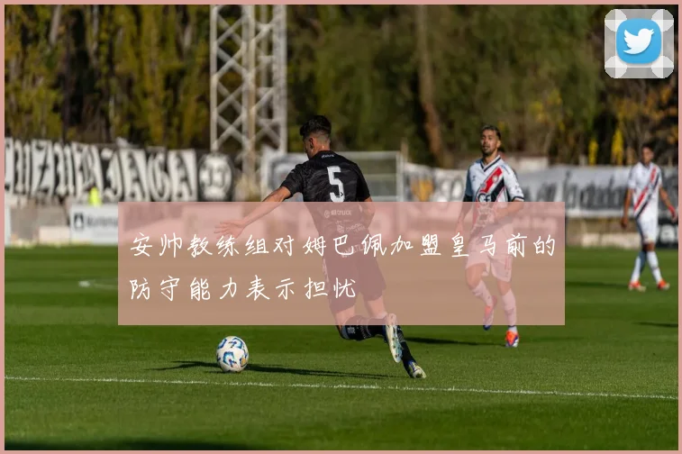 安帅教练组对姆巴佩加盟皇马前的防守能力表示担忧