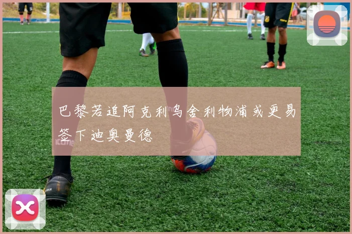 巴黎若追阿克利乌舍利物浦或更易签下迪奥曼德