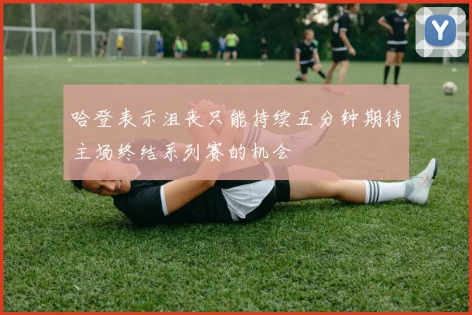 哈登表示沮丧只能持续五分钟期待主场终结系列赛的机会