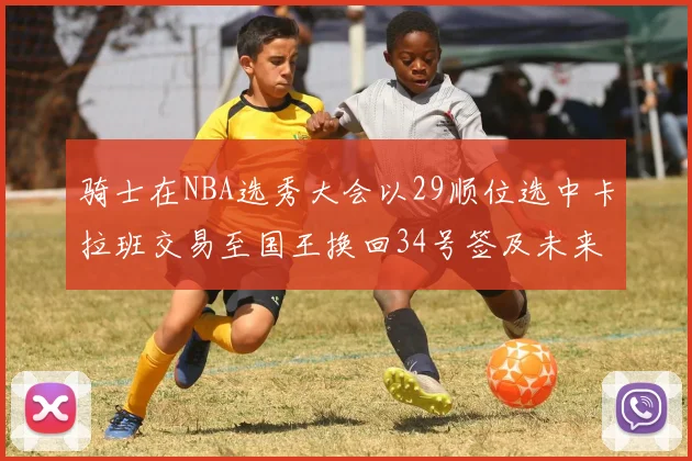 骑士在NBA选秀大会以29顺位选中卡拉班交易至国王换回34号签及未来一轮选秀权