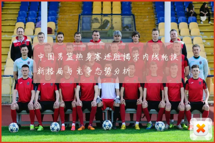 中国男篮热身赛连胜揭示内线轮换新格局与竞争态势分析