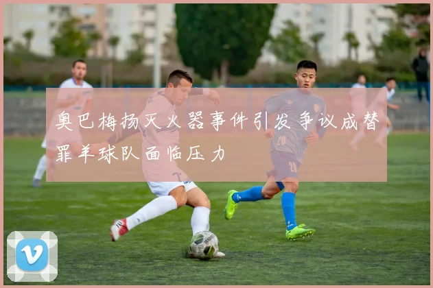 奥巴梅扬灭火器事件引发争议成替罪羊球队面临压力