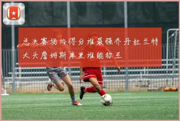 总决赛场均得分谁最强乔丹杜兰特大头詹姆斯库里谁能称王