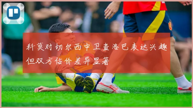 科莫对切尔西中卫查洛巴表达兴趣但双方估价差异显著