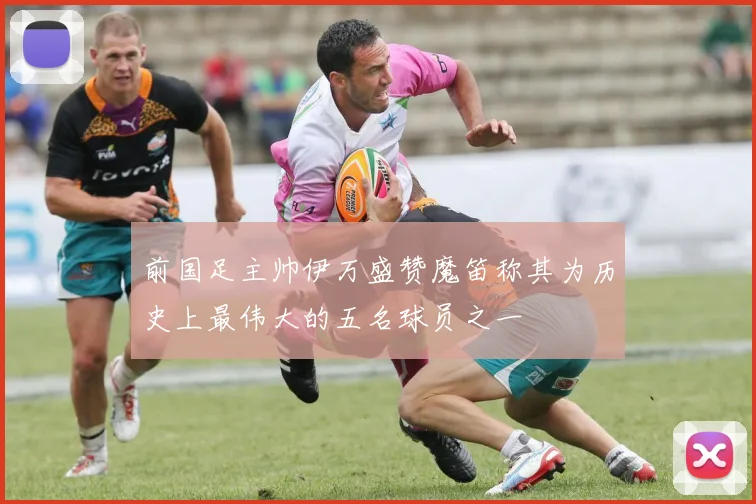 前国足主帅伊万盛赞魔笛称其为历史上最伟大的五名球员之一