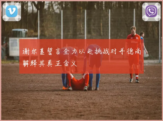 谢尔基誓言全力以赴挑战对手德尚解释其真正含义