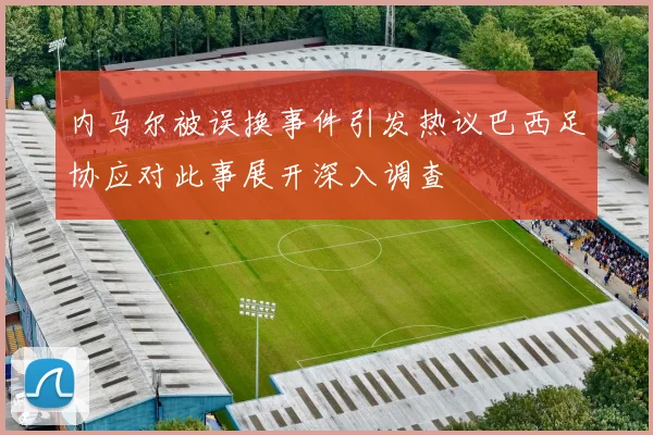 内马尔被误换事件引发热议巴西足协应对此事展开深入调查
