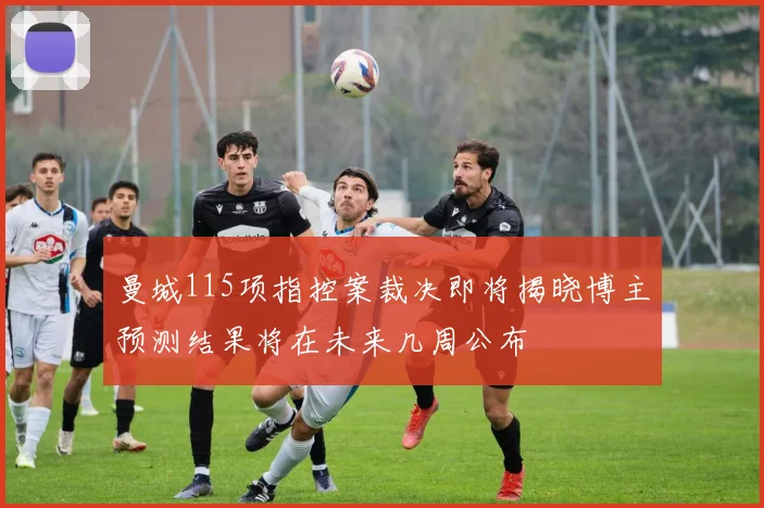 曼城115项指控案裁决即将揭晓博主预测结果将在未来几周公布