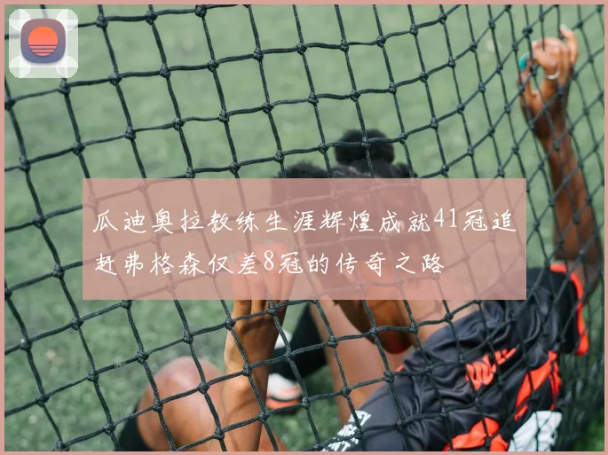 瓜迪奥拉教练生涯辉煌成就41冠追赶弗格森仅差8冠的传奇之路