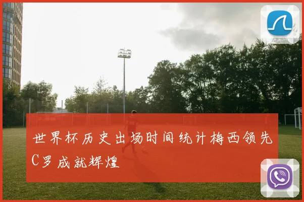 世界杯历史出场时间统计梅西领先C罗成就辉煌