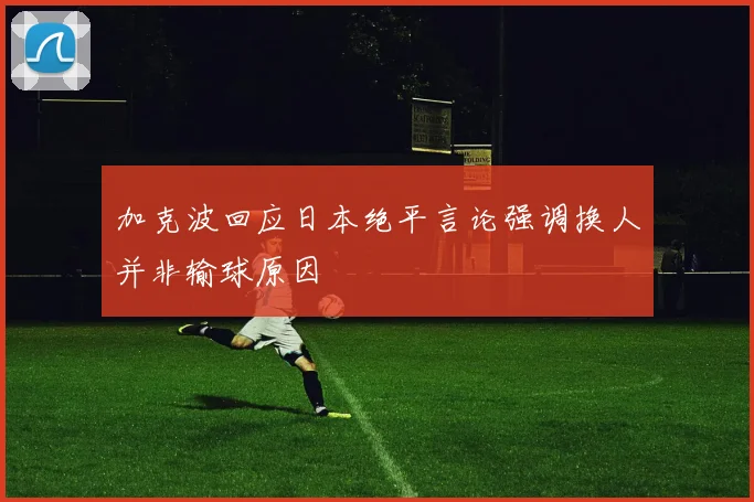 加克波回应日本绝平言论强调换人并非输球原因