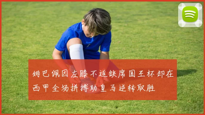 姆巴佩因左膝不适缺席国王杯却在西甲全场拼搏助皇马逆转取胜